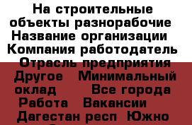 На строительные объекты разнорабочие › Название организации ­ Компания-работодатель › Отрасль предприятия ­ Другое › Минимальный оклад ­ 1 - Все города Работа » Вакансии   . Дагестан респ.,Южно-Сухокумск г.